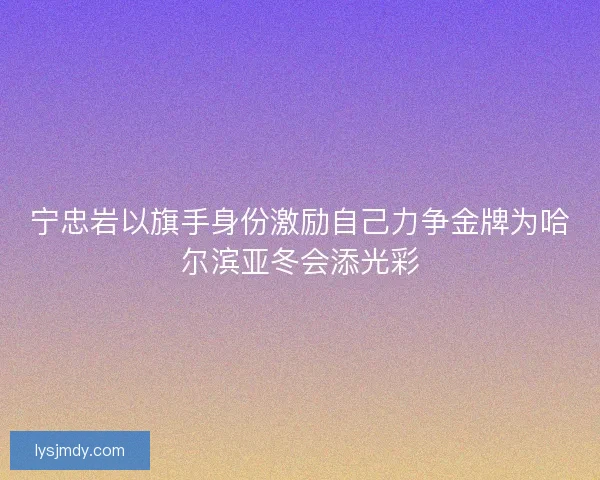 宁忠岩以旗手身份激励自己力争金牌为哈尔滨亚冬会添光彩